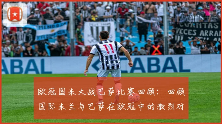 欧冠国米大战巴萨比赛回顾:回顾国际米兰与巴萨在欧冠中的激烈对抗与比赛过程