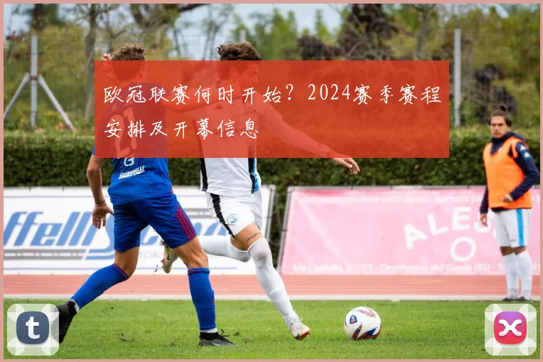 欧冠联赛何时开始？2024赛季赛程安排及开幕信息