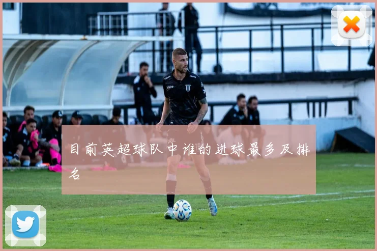 目前英超球队中谁的进球最多及排名